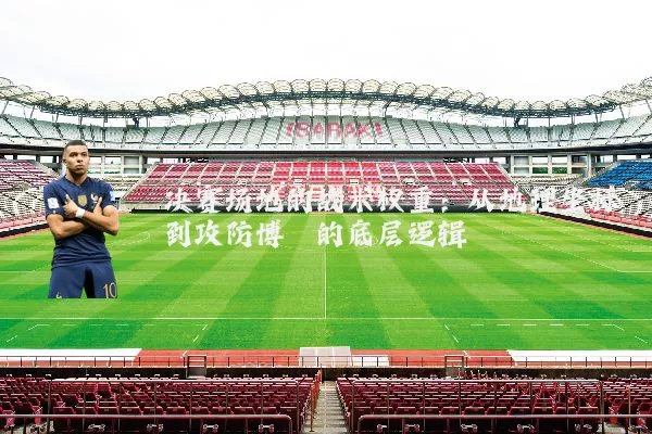 决赛场地的战术权重:从地理坐标到攻防博弈的底层逻辑